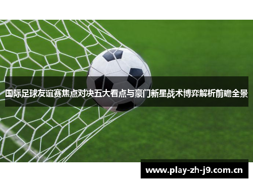 国际足球友谊赛焦点对决五大看点与豪门新星战术博弈解析前瞻全景 国际足球友谊赛焦点对决五大看点与豪门新星战术博弈解析前瞻全景